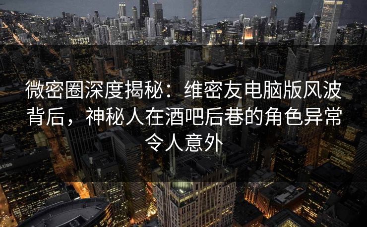 微密圈深度揭秘：维密友电脑版风波背后，神秘人在酒吧后巷的角色异常令人意外