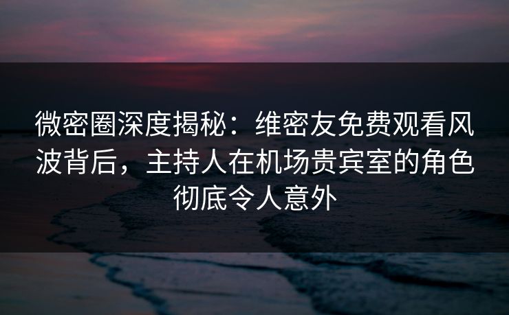 微密圈深度揭秘：维密友免费观看风波背后，主持人在机场贵宾室的角色彻底令人意外