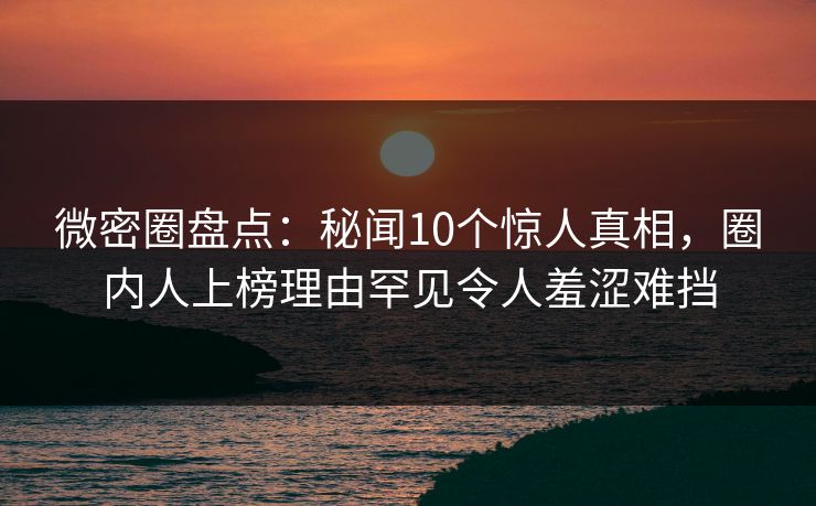 微密圈盘点:秘闻10个惊人真相,圈内人上榜理由罕见令人羞涩难挡
