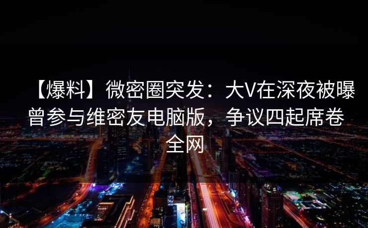 【爆料】微密圈突发:大V在深夜被曝曾参与维密友电脑版,争议四起席卷全网