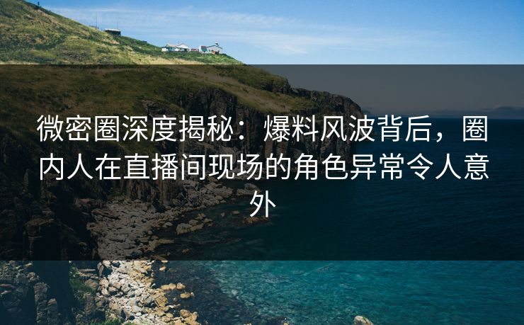 微密圈深度揭秘：爆料风波背后，圈内人在直播间现场的角色异常令人意外