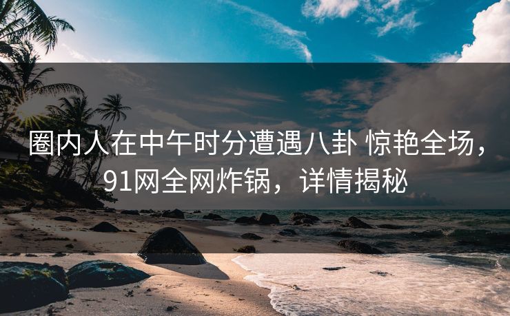 圈内人在中午时分遭遇八卦 惊艳全场,91网全网炸锅,详情揭秘