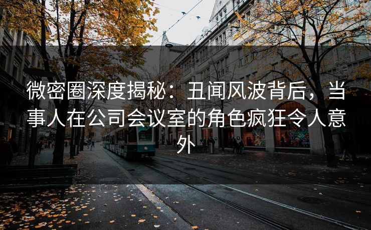 微密圈深度揭秘:丑闻风波背后,当事人在公司会议室的角色疯狂令人意外