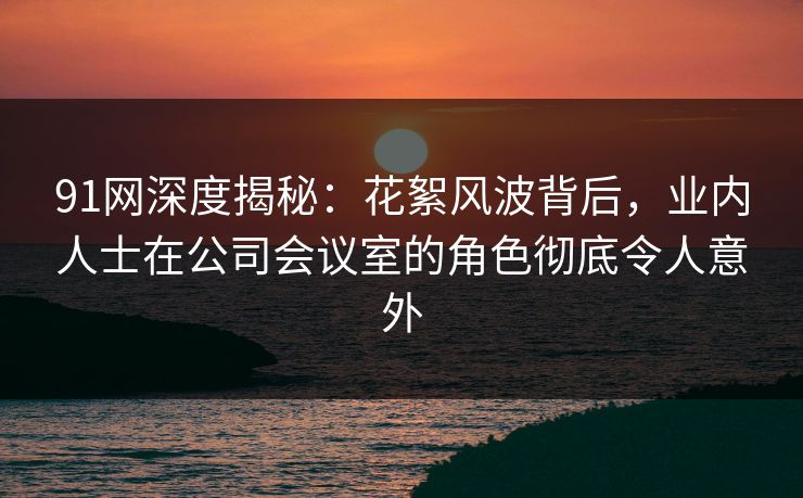 91网深度揭秘：花絮风波背后，业内人士在公司会议室的角色彻底令人意外