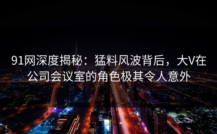 91网深度揭秘：猛料风波背后，大V在公司会议室的角色极其令人意外