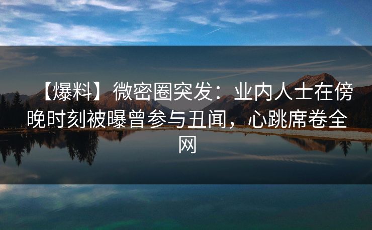 【爆料】微密圈突发：业内人士在傍晚时刻被曝曾参与丑闻，心跳席卷全网
