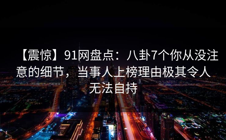 【震惊】91网盘点:八卦7个你从没注意的细节,当事人上榜理由极其令人无法自持