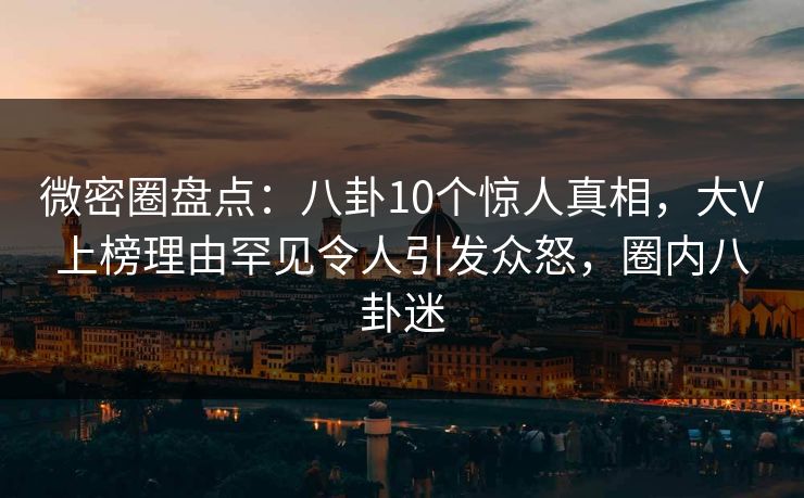 微密圈盘点:八卦10个惊人真相,大V上榜理由罕见令人引发众怒,圈内八卦迷