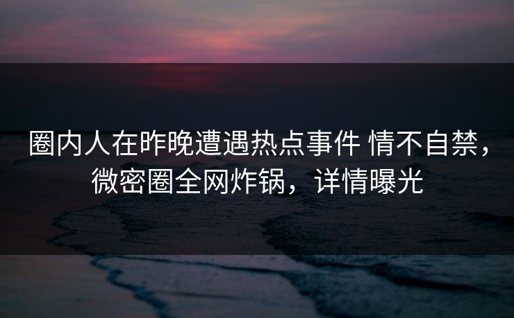 圈内人在昨晚遭遇热点事件 情不自禁,微密圈全网炸锅,详情曝光