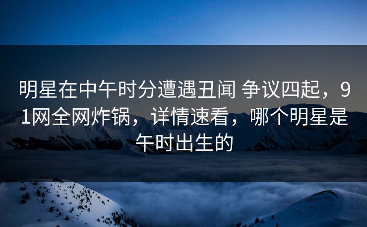 明星在中午时分遭遇丑闻 争议四起，91网全网炸锅，详情速看，哪个明星是午时出生的