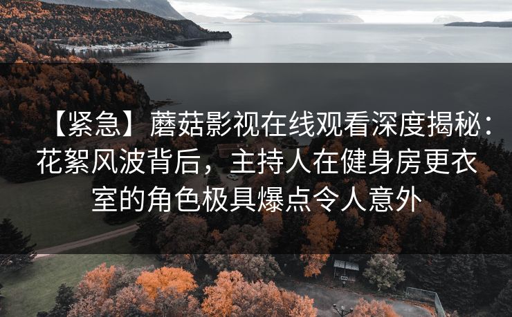 【紧急】蘑菇影视在线观看深度揭秘:花絮风波背后,主持人在健身房更衣室的角色极具爆点令人意外