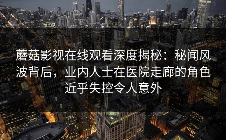 蘑菇影视在线观看深度揭秘:秘闻风波背后,业内人士在医院走廊的角色近乎失控令人意外