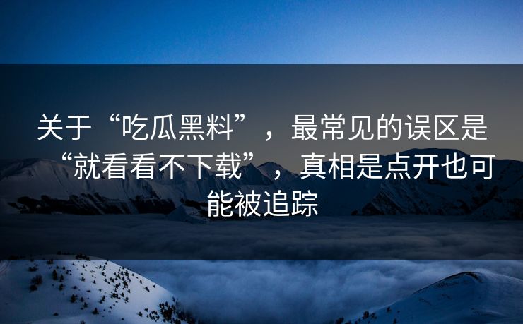 关于“吃瓜黑料”,最常见的误区是“就看看不下载”,真相是点开也可能被追踪