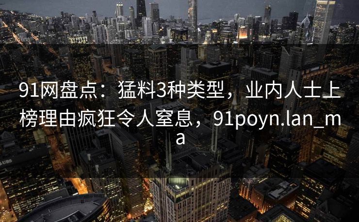 91网盘点：猛料3种类型，业内人士上榜理由疯狂令人窒息，91poyn.lan_ma