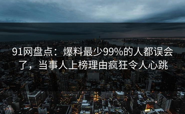 91网盘点：爆料最少99%的人都误会了，当事人上榜理由疯狂令人心跳