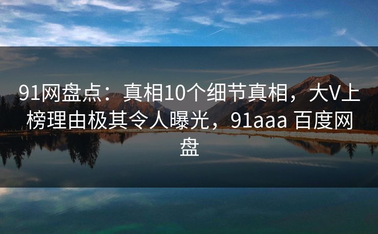 91网盘点：真相10个细节真相，大V上榜理由极其令人曝光，91aaa 百度网盘