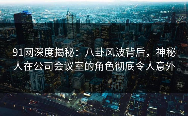 91网深度揭秘：八卦风波背后，神秘人在公司会议室的角色彻底令人意外