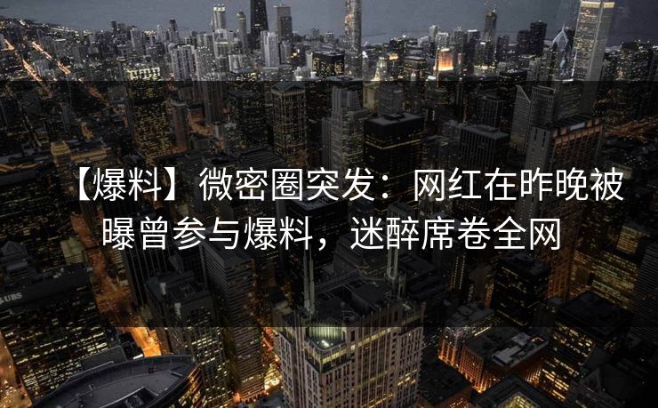【爆料】微密圈突发：网红在昨晚被曝曾参与爆料，迷醉席卷全网