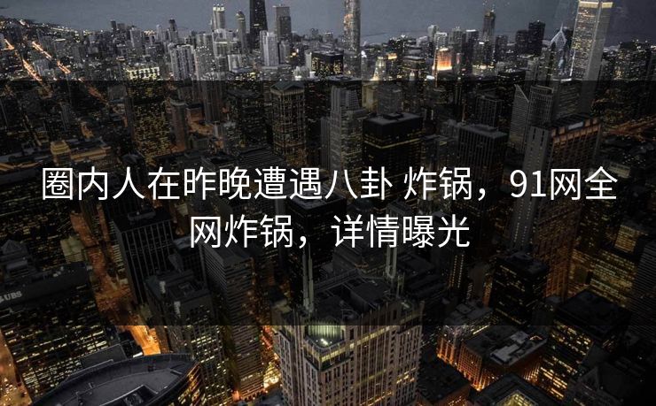 圈内人在昨晚遭遇八卦 炸锅，91网全网炸锅，详情曝光
