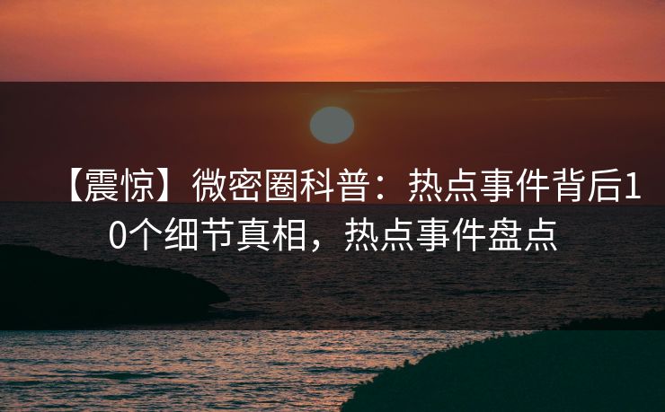 【震惊】微密圈科普：热点事件背后10个细节真相，热点事件盘点