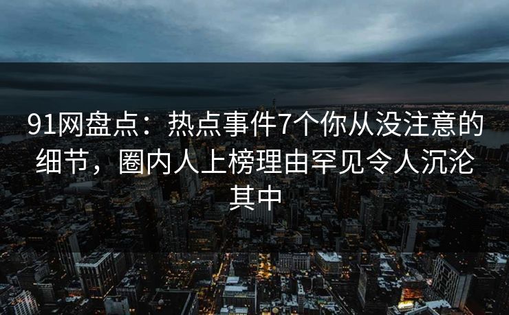 91网盘点：热点事件7个你从没注意的细节，圈内人上榜理由罕见令人沉沦其中