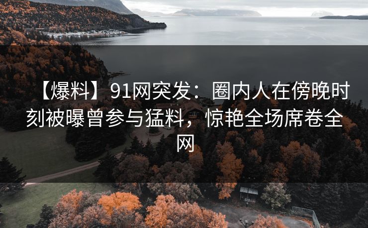 【爆料】91网突发：圈内人在傍晚时刻被曝曾参与猛料，惊艳全场席卷全网