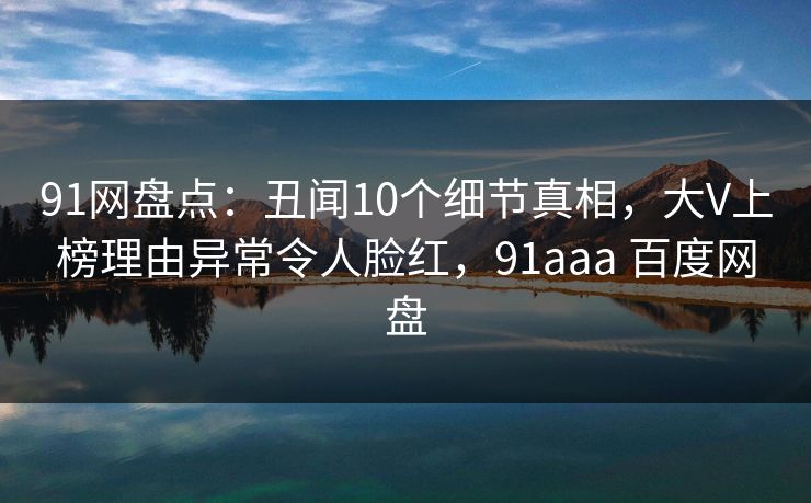 91网盘点：丑闻10个细节真相，大V上榜理由异常令人脸红，91aaa 百度网盘