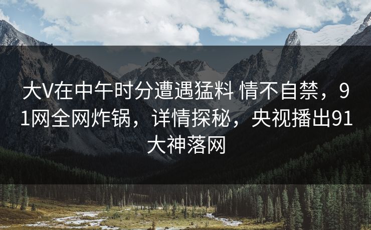 大V在中午时分遭遇猛料 情不自禁，91网全网炸锅，详情探秘，央视播出91大神落网