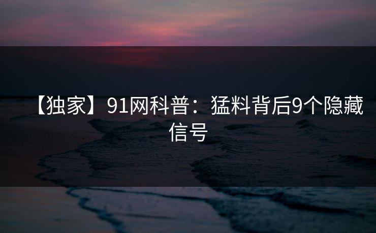 【独家】91网科普:猛料背后9个隐藏信号