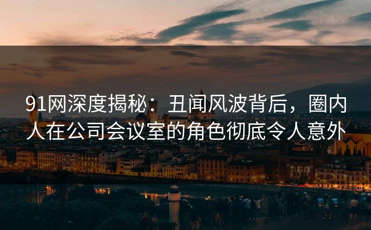 91网深度揭秘:丑闻风波背后,圈内人在公司会议室的角色彻底令人意外