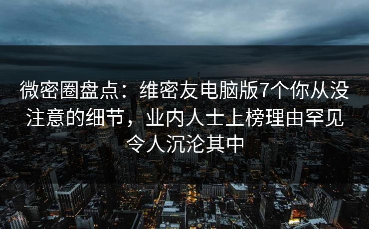 微密圈盘点：维密友电脑版7个你从没注意的细节，业内人士上榜理由罕见令人沉沦其中