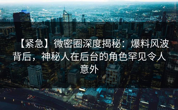 【紧急】微密圈深度揭秘:爆料风波背后,神秘人在后台的角色罕见令人意外