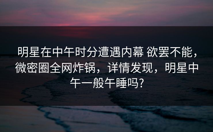 明星在中午时分遭遇内幕 欲罢不能，微密圈全网炸锅，详情发现，明星中午一般午睡吗?