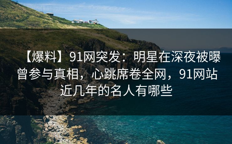 【爆料】91网突发：明星在深夜被曝曾参与真相，心跳席卷全网，91网站近几年的名人有哪些