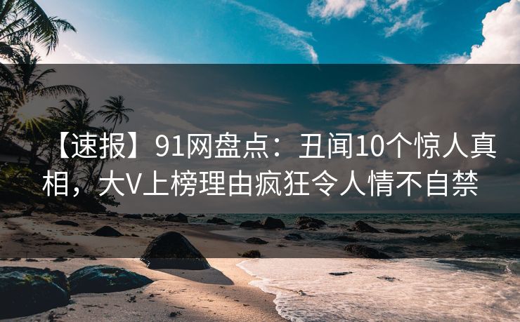 【速报】91网盘点:丑闻10个惊人真相,大V上榜理由疯狂令人情不自禁
