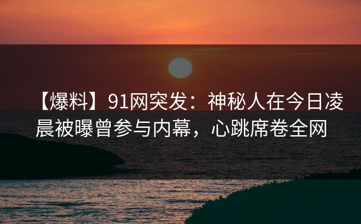 【爆料】91网突发：神秘人在今日凌晨被曝曾参与内幕，心跳席卷全网