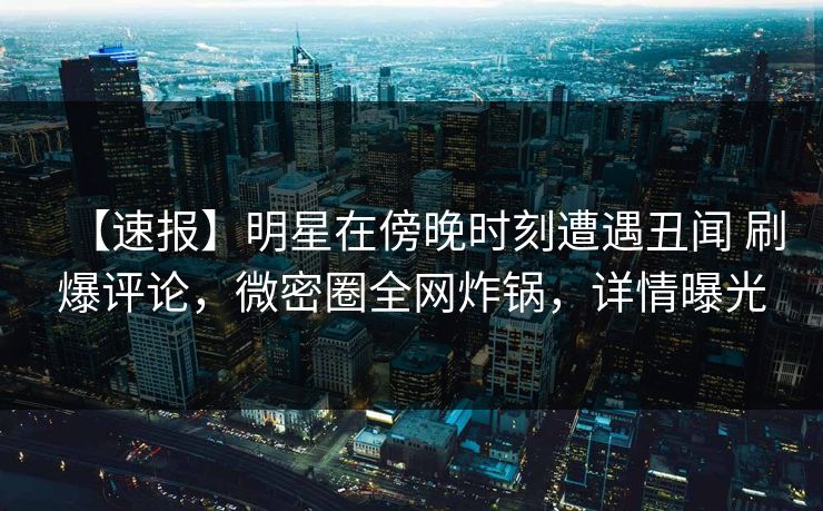 【速报】明星在傍晚时刻遭遇丑闻 刷爆评论，微密圈全网炸锅，详情曝光