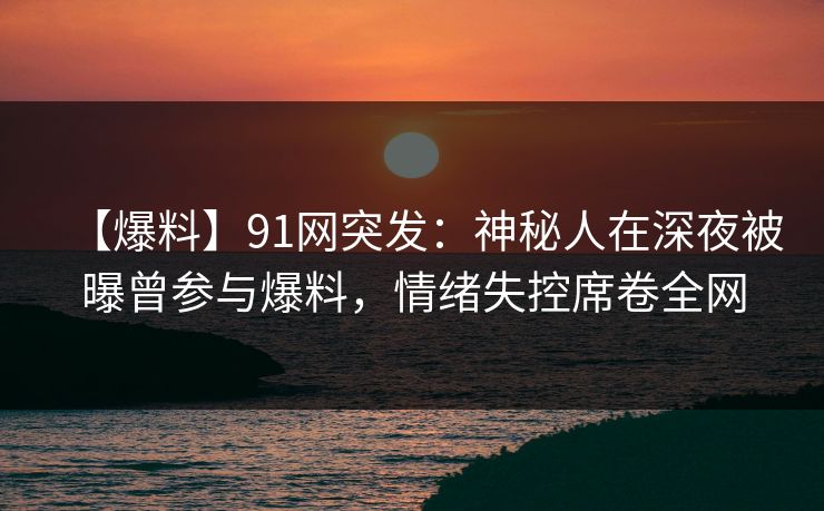 【爆料】91网突发：神秘人在深夜被曝曾参与爆料，情绪失控席卷全网