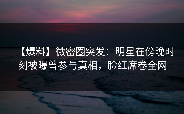 【爆料】微密圈突发：明星在傍晚时刻被曝曾参与真相，脸红席卷全网