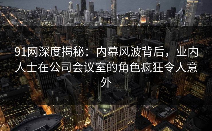 91网深度揭秘：内幕风波背后，业内人士在公司会议室的角色疯狂令人意外