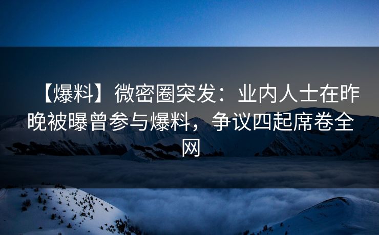 【爆料】微密圈突发：业内人士在昨晚被曝曾参与爆料，争议四起席卷全网