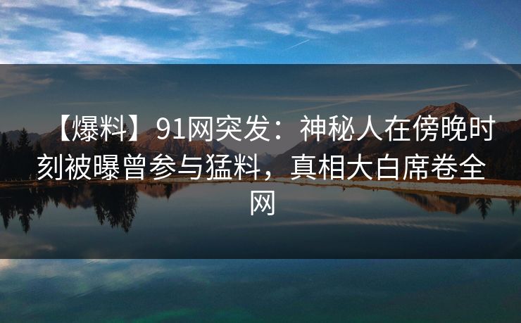 【爆料】91网突发：神秘人在傍晚时刻被曝曾参与猛料，真相大白席卷全网