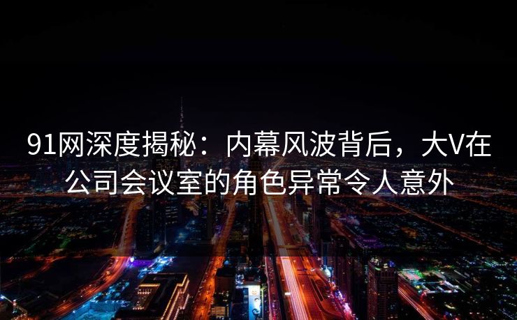 91网深度揭秘：内幕风波背后，大V在公司会议室的角色异常令人意外