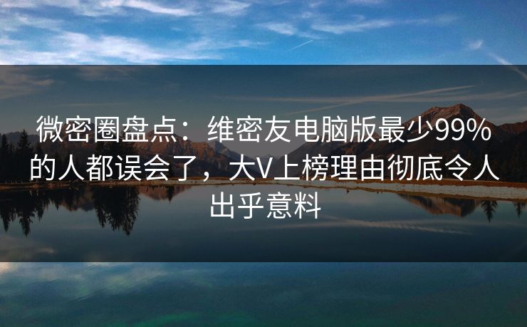微密圈盘点：维密友电脑版最少99%的人都误会了，大V上榜理由彻底令人出乎意料