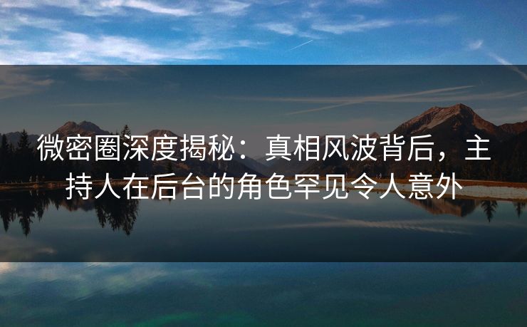 微密圈深度揭秘：真相风波背后，主持人在后台的角色罕见令人意外