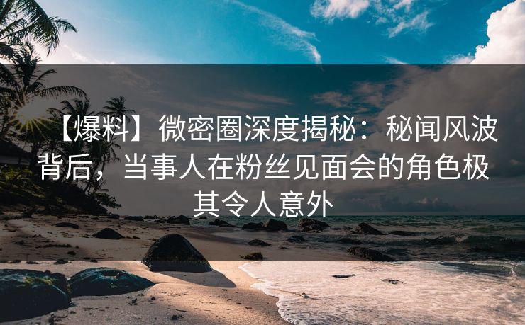 【爆料】微密圈深度揭秘:秘闻风波背后,当事人在粉丝见面会的角色极其令人意外