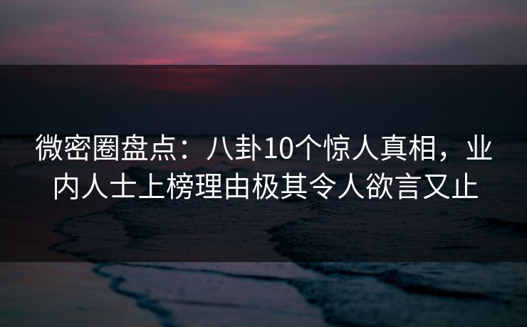微密圈盘点：八卦10个惊人真相，业内人士上榜理由极其令人欲言又止
