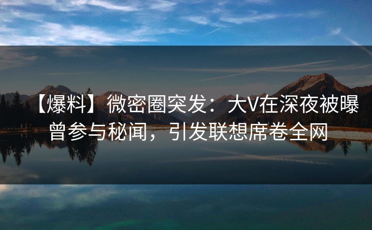 【爆料】微密圈突发：大V在深夜被曝曾参与秘闻，引发联想席卷全网