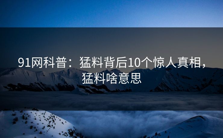 91网科普:猛料背后10个惊人真相,猛料啥意思