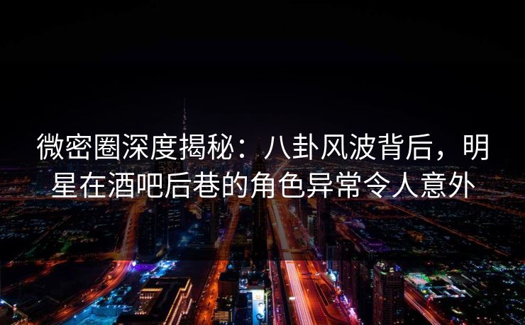 微密圈深度揭秘:八卦风波背后,明星在酒吧后巷的角色异常令人意外
